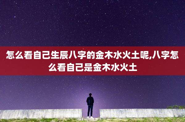 怎么看自己生辰八字的金木水火土呢,八字怎么看自己是金木水火土