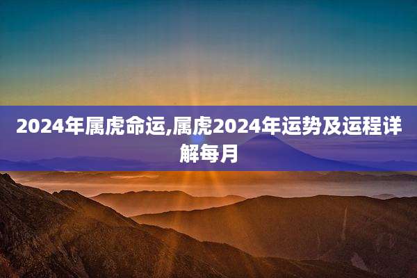 2024年属虎命运,属虎2024年运势及运程详解每月