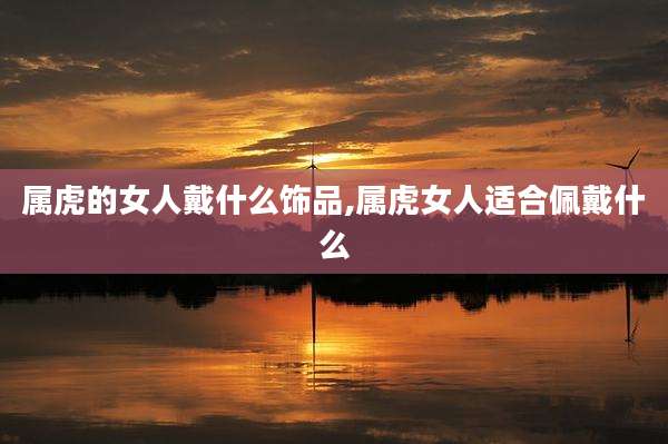 属虎的女人戴什么饰品,属虎女人适合佩戴什么