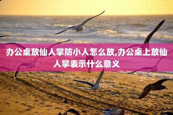 办公桌放仙人掌防小人怎么放,办公桌上放仙人掌表示什么意义