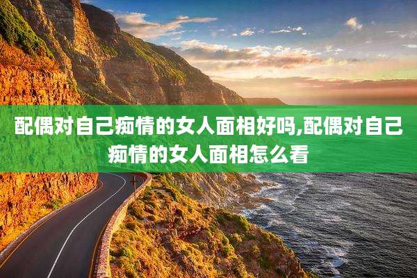配偶对自己痴情的女人面相好吗,配偶对自己痴情的女人面相怎么看
