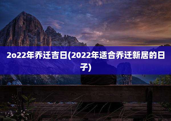 2o22年乔迁吉日(2022年适合乔迁新居的日子)