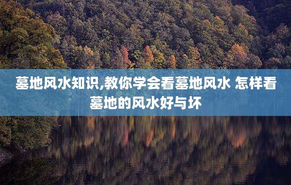 墓地风水知识,教你学会看墓地风水 怎样看墓地的风水好与坏