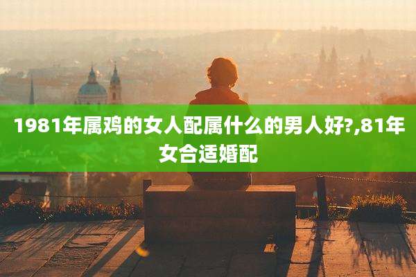 1981年属鸡的女人配属什么的男人好?,81年女合适婚配