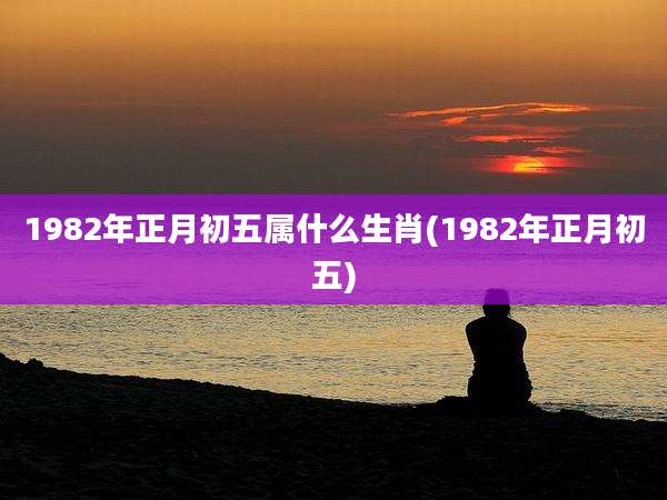 1982年正月初五属什么生肖(1982年正月初五)