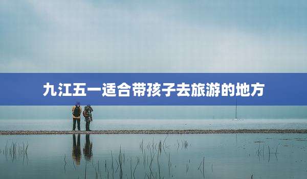 九江五一适合带孩子去旅游的地方