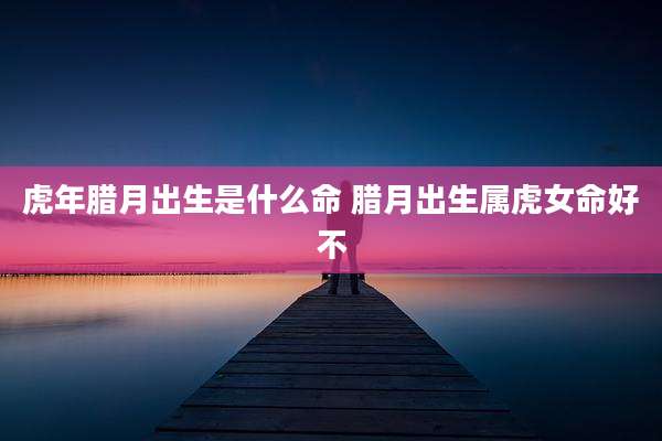 虎年腊月出生是什么命 腊月出生属虎女命好不