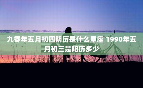 九零年五月初四阴历是什么星座 1990年五月初三是阳历多少