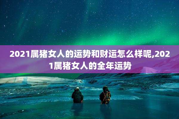 2021属猪女人的运势和财运怎么样呢,2021属猪女人的全年运势