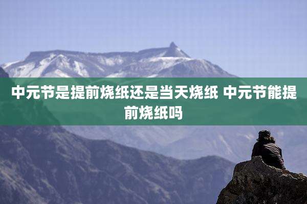 中元节是提前烧纸还是当天烧纸 中元节能提前烧纸吗
