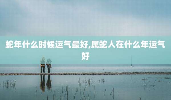蛇年什么时候运气最好,属蛇人在什么年运气好