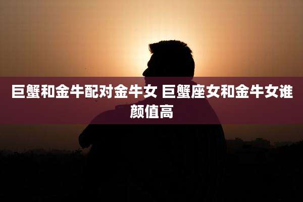 巨蟹和金牛配对金牛女 巨蟹座女和金牛女谁颜值高