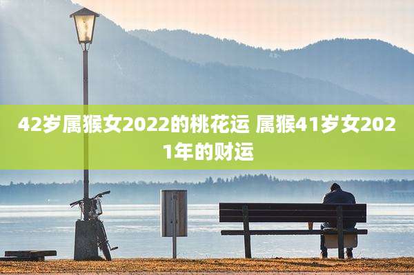 42岁属猴女2022的桃花运 属猴41岁女2021年的财运