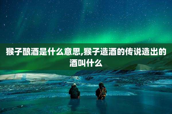 猴子酿酒是什么意思,猴子造酒的传说造出的酒叫什么