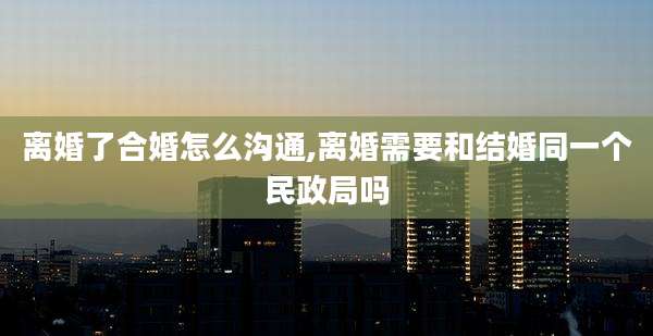 离婚了合婚怎么沟通,离婚需要和结婚同一个民政局吗