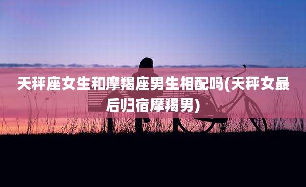 天秤座女生和摩羯座男生相配吗(天秤女最后归宿摩羯男)