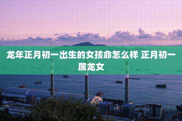 龙年正月初一出生的女孩命怎么样 正月初一属龙女