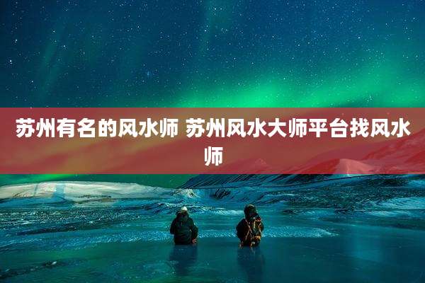苏州有名的风水师 苏州风水大师平台找风水师
