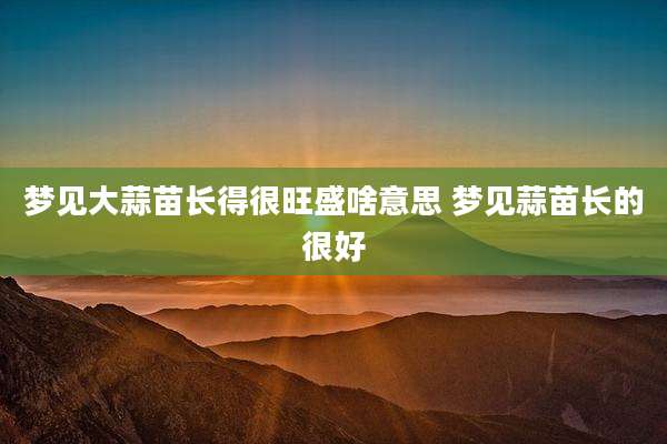 梦见大蒜苗长得很旺盛啥意思 梦见蒜苗长的很好