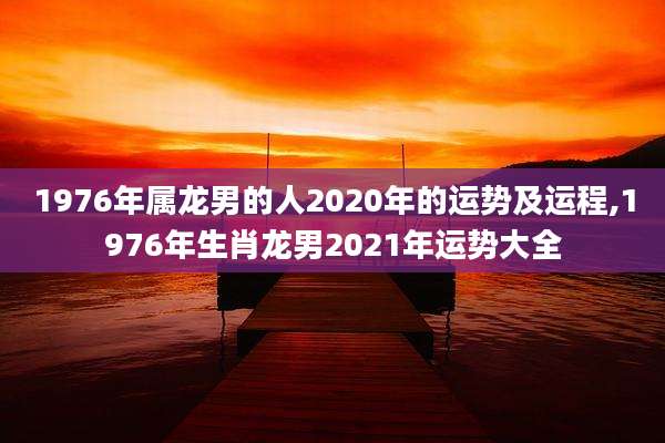 1976年属龙男的人2020年的运势及运程,1976年生肖龙男2021年运势大全
