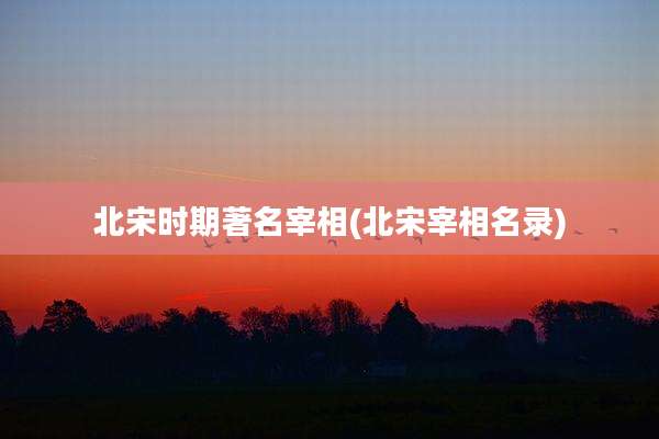 北宋时期著名宰相(北宋宰相名录)