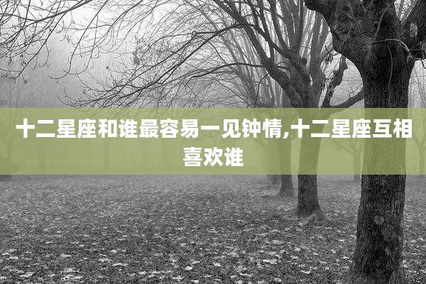 十二星座和谁最容易一见钟情,十二星座互相喜欢谁