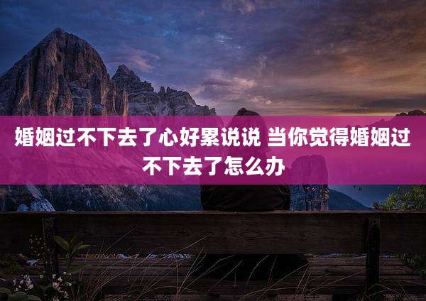婚姻过不下去了心好累说说 当你觉得婚姻过不下去了怎么办