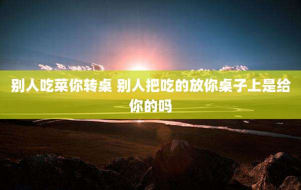 别人吃菜你转桌 别人把吃的放你桌子上是给你的吗