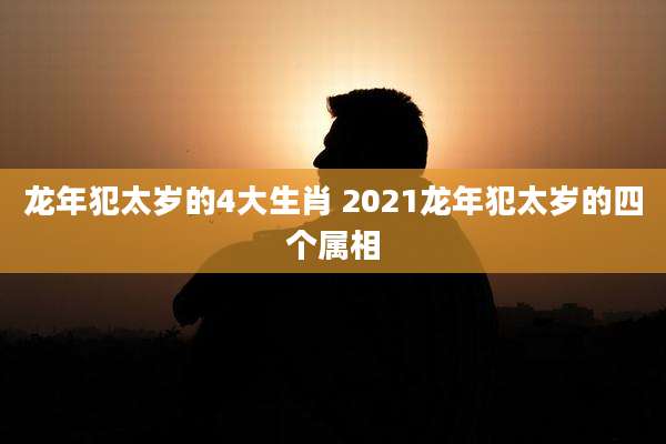 龙年犯太岁的4大生肖 2021龙年犯太岁的四个属相