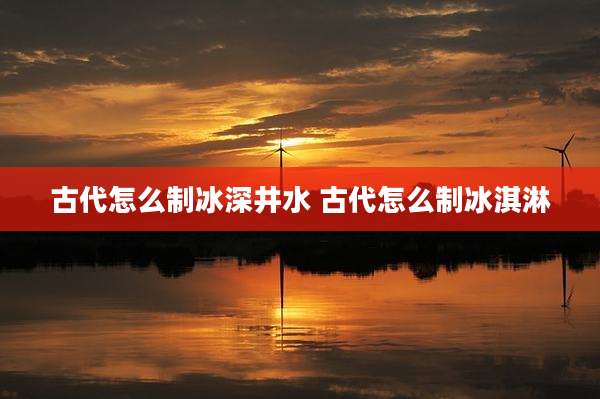 古代怎么制冰深井水 古代怎么制冰淇淋