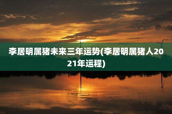 李居明属猪未来三年运势(李居明属猪人2021年运程)