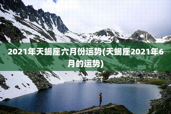 2021年天蝎座六月份运势(天蝎座2021年6月的运势)