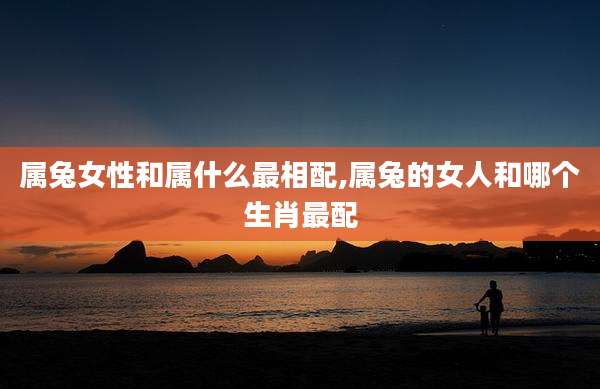 属兔女性和属什么最相配,属兔的女人和哪个生肖最配