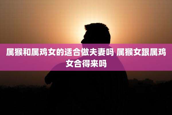 属猴和属鸡女的适合做夫妻吗 属猴女跟属鸡女合得来吗