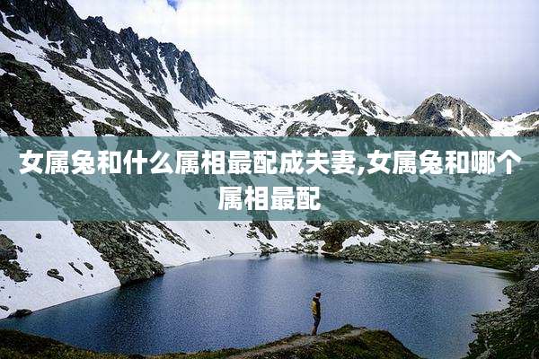 女属兔和什么属相最配成夫妻,女属兔和哪个属相最配