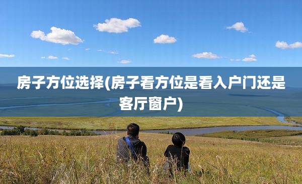 房子方位选择(房子看方位是看入户门还是客厅窗户)