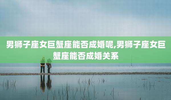 男狮子座女巨蟹座能否成婚呢,男狮子座女巨蟹座能否成婚关系
