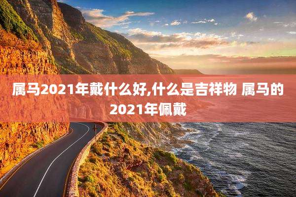 属马2021年戴什么好,什么是吉祥物 属马的2021年佩戴