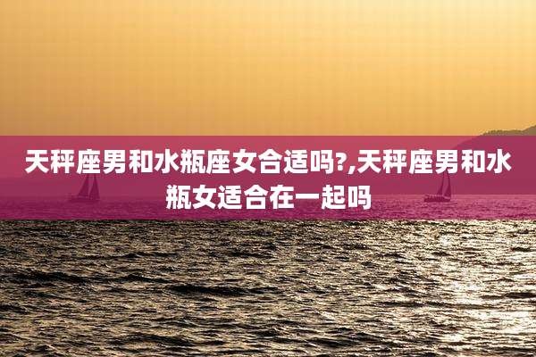 天秤座男和水瓶座女合适吗?,天秤座男和水瓶女适合在一起吗