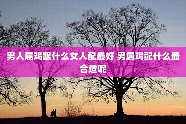 男人属鸡跟什么女人配最好 男属鸡配什么最合适呢