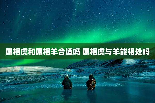 属相虎和属相羊合适吗 属相虎与羊能相处吗