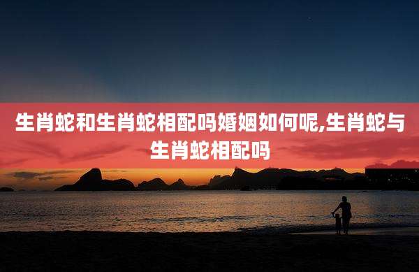 生肖蛇和生肖蛇相配吗婚姻如何呢,生肖蛇与生肖蛇相配吗
