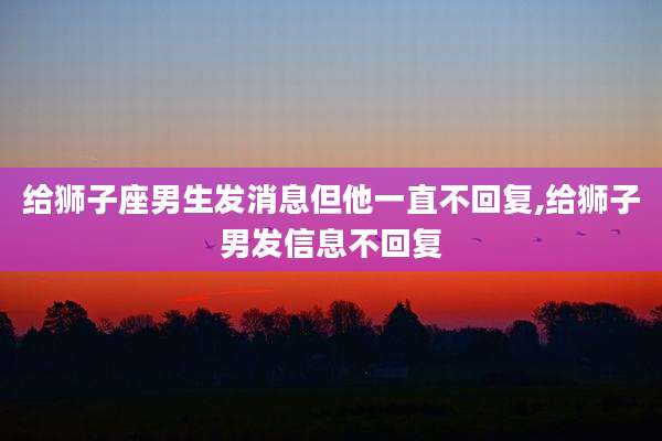 给狮子座男生发消息但他一直不回复,给狮子男发信息不回复
