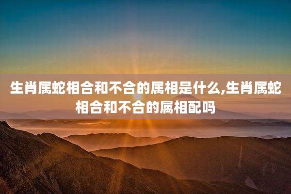 生肖属蛇相合和不合的属相是什么,生肖属蛇相合和不合的属相配吗