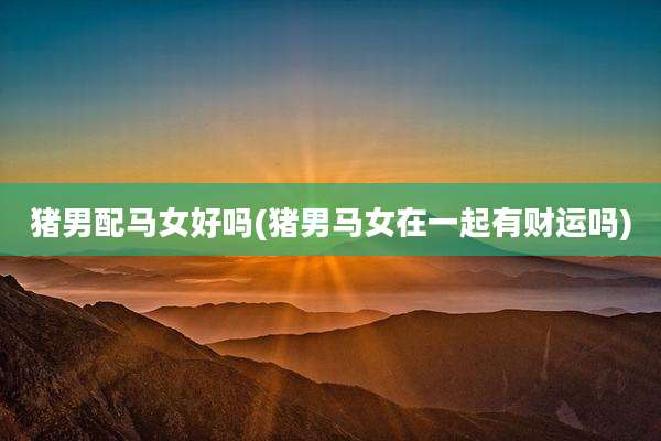 猪男配马女好吗(猪男马女在一起有财运吗)