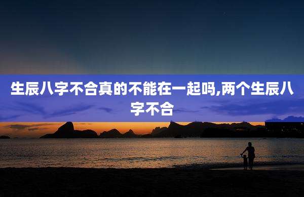 生辰八字不合真的不能在一起吗,两个生辰八字不合