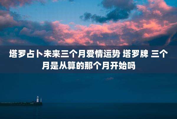 塔罗占卜未来三个月爱情运势 塔罗牌 三个月是从算的那个月开始吗