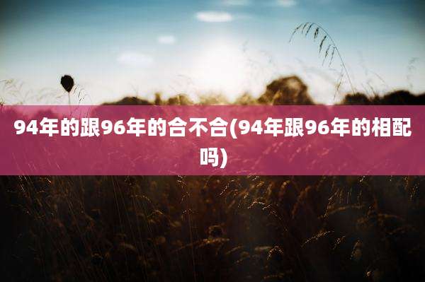 94年的跟96年的合不合(94年跟96年的相配吗)