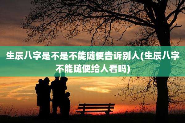 生辰八字是不是不能随便告诉别人(生辰八字不能随便给人看吗)