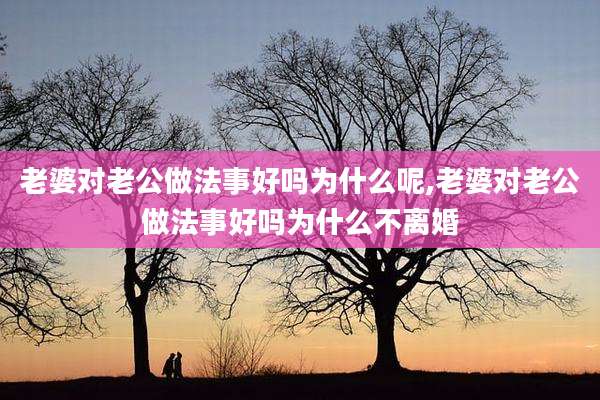 老婆对老公做法事好吗为什么呢,老婆对老公做法事好吗为什么不离婚